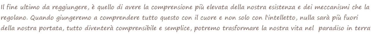 The ultimate goal to be achieved is to have the highest understanding of our existence and the mechanisms that regulate it. When we come to understand this with the heart and not only with the intellect, nothing will be beyond our reach, everything will become understandable and simple, we could transform our life into "heaven on earth". Il fine ultimo da raggiungere, è quello di avere la comprensione più elevata della nostra esistenza e dei meccanismi che la regolano. Quando giungeremo a comprendere questo con il cuore e non solo con l'intelletto, nulla sarà più fuori della nostra portata, tutto diventerà comprensibile e semplice, potremmo trasformare la nostra vita nel "paradiso in terra".