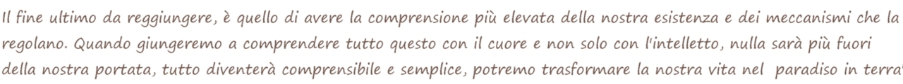 Il fine ultimo da raggiungere,  quello di avere la comprensione pi elevata della nostra esistenza e dei meccanismi che la regolano. Quando giungeremo a comprendere questo con il cuore e non solo con l'intelletto, nulla sar pi fuori della nostra portata, tutto diventer comprensibile e semplice, potremmo trasformare la nostra vita nel "paradiso in terra".