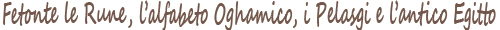 Fetonte, le Rune, l'alfabeto Oghamico, i Pelasgi e l'antico Egitto. Fetonte, the Runes, the Oghamic alphabet, the Pelasgians and ancient Egypt.
