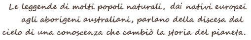 The legends of many natural peoples, from European natives to Australian Aborigines, speak of the descent from heaven of a knowledge that changed the history of the planet. Le leggende di molti popoli naturali, dai nativi europei agli aborigeni australiani, parlano della discesa dal cielo di una conoscenza che cambiò la storia del pianeta. The legends of many natural peoples, from European natives to Australian Aborigines, speak of the descent from heaven of a knowledge that changed the history of the planet.