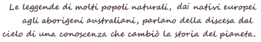 Le leggende di molti popoli naturali, dai nativi europei agli aborigeni australiani, parlano della discesa dal cielo di una conoscenza che cambi la storia del pianeta. The legends of many natural peoples, from European natives to Australian Aborigines, speak of the descent from heaven of a knowledge that changed the history of the planet.